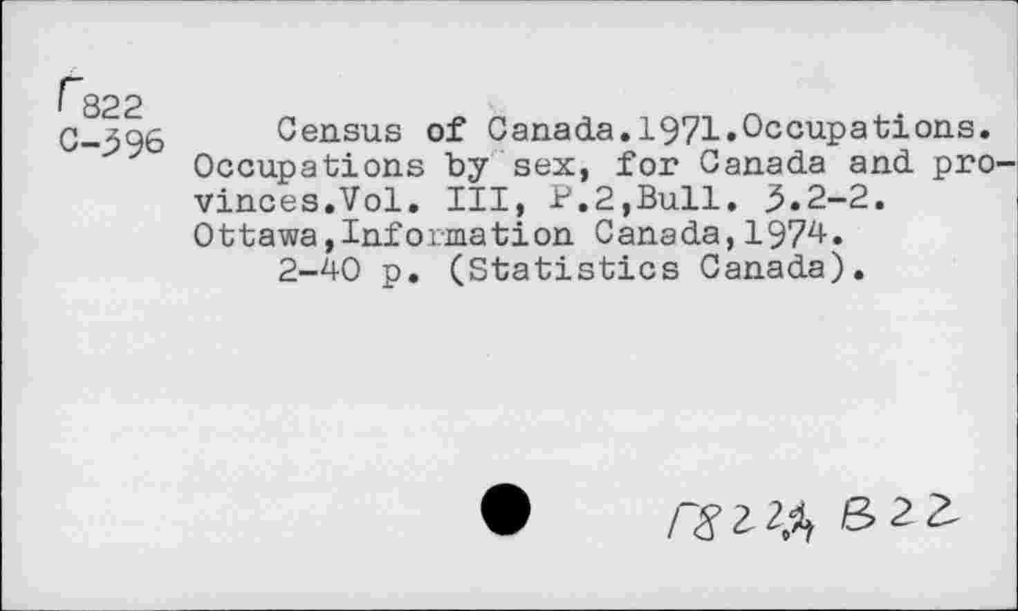 ﻿c-ilô
Census of Canada.1971.Occupations.
Occupations by sex, for Canada and pro-vinces.Vol. Ill, P.2,Bull. 3.2-2.
Ottawa,Information Canada,1974.
2-40 p. (Statistics Canada).
rglfy &Z2-